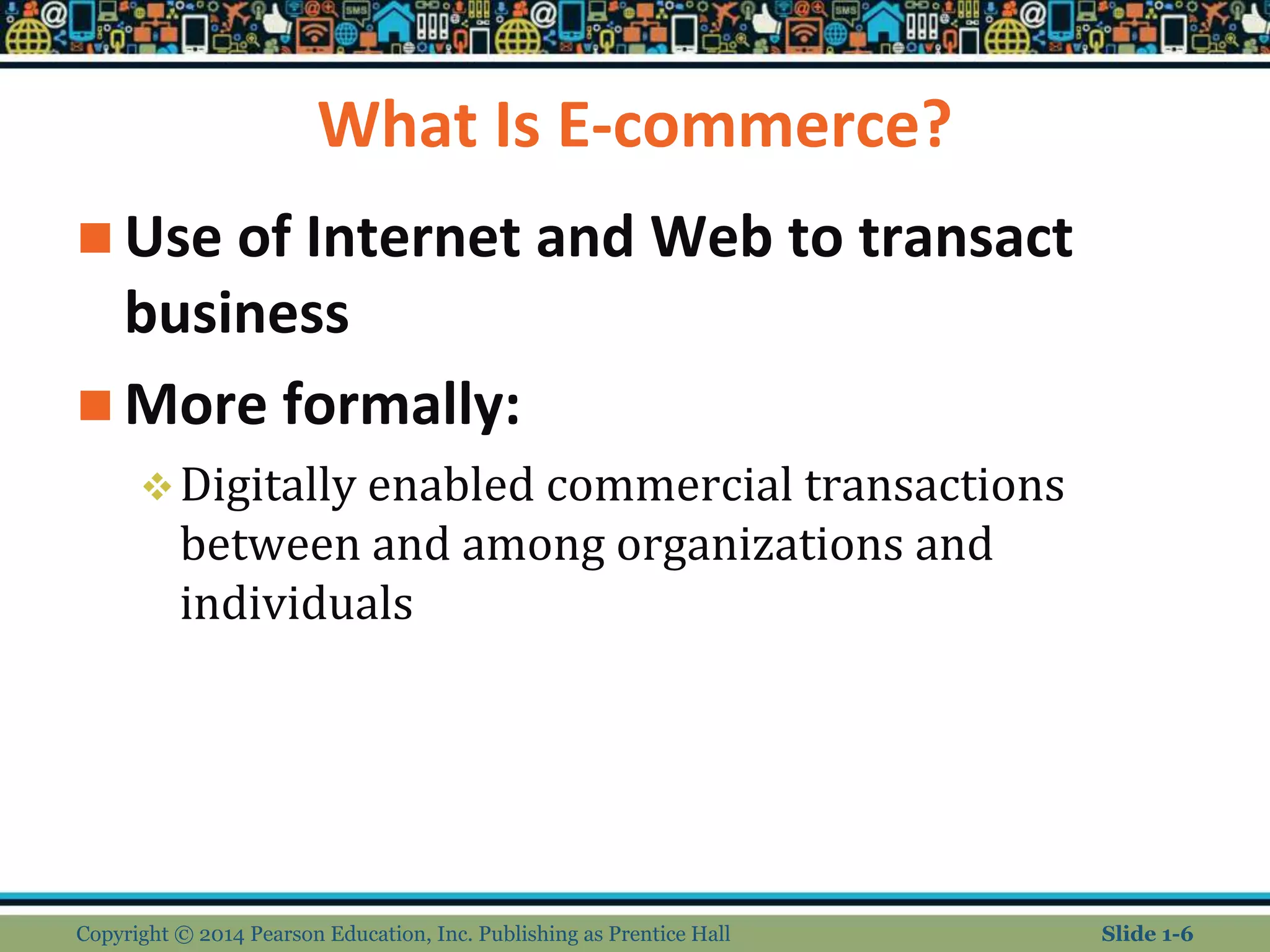 What Is E-commerce?
 Use of Internet and Web to transact
business
 More formally:
Digitally enabled commercial transactions
between and among organizations and
individuals
Copyright © 2014 Pearson Education, Inc. Publishing as Prentice Hall Slide 1-6
 