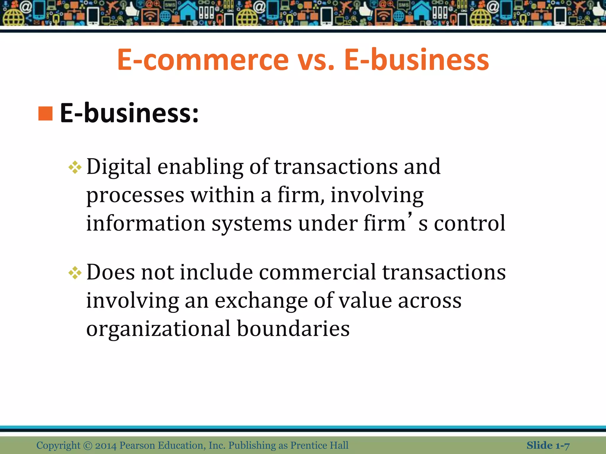 E-commerce vs. E-business
 E-business:
Digital enabling of transactions and
processes within a firm, involving
information systems under firm’s control
Does not include commercial transactions
involving an exchange of value across
organizational boundaries
Copyright © 2014 Pearson Education, Inc. Publishing as Prentice Hall Slide 1-7
 