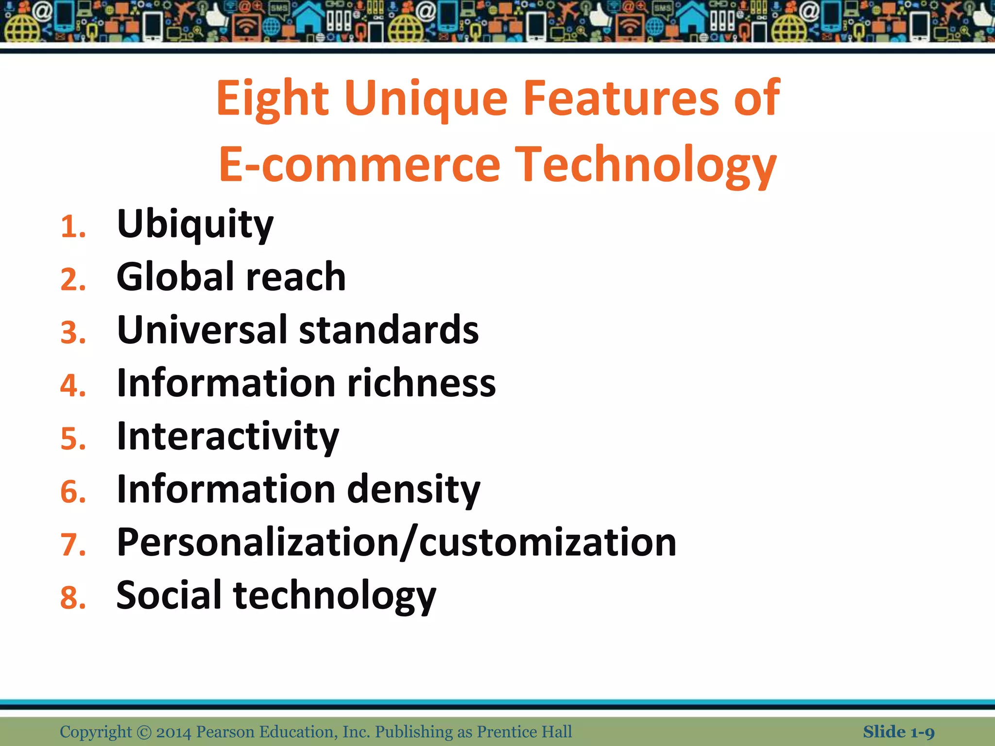 Eight Unique Features of
E-commerce Technology
1. Ubiquity
2. Global reach
3. Universal standards
4. Information richness
5. Interactivity
6. Information density
7. Personalization/customization
8. Social technology
Copyright © 2014 Pearson Education, Inc. Publishing as Prentice Hall Slide 1-9
 