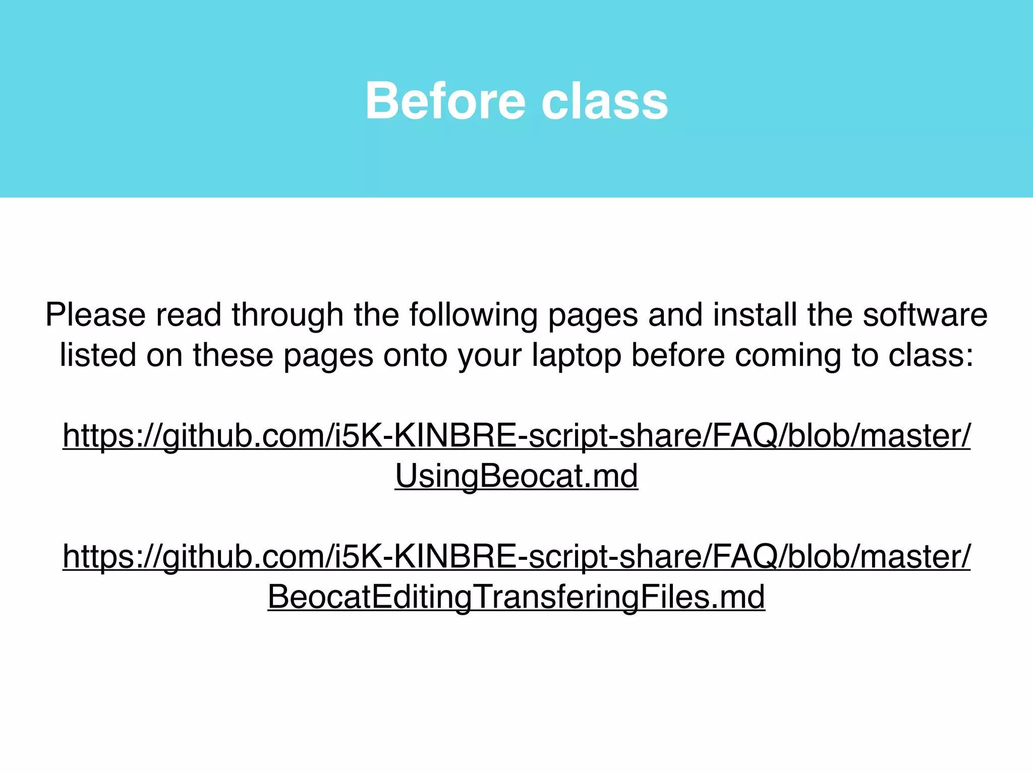 Before class
Please read through the following pages and install the software
listed on these pages onto your laptop before coming to class:!
!
https://github.com/i5K-KINBRE-script-share/FAQ/blob/master/
UsingBeocat.md!
!
https://github.com/i5K-KINBRE-script-share/FAQ/blob/master/
BeocatEditingTransferingFiles.md
 