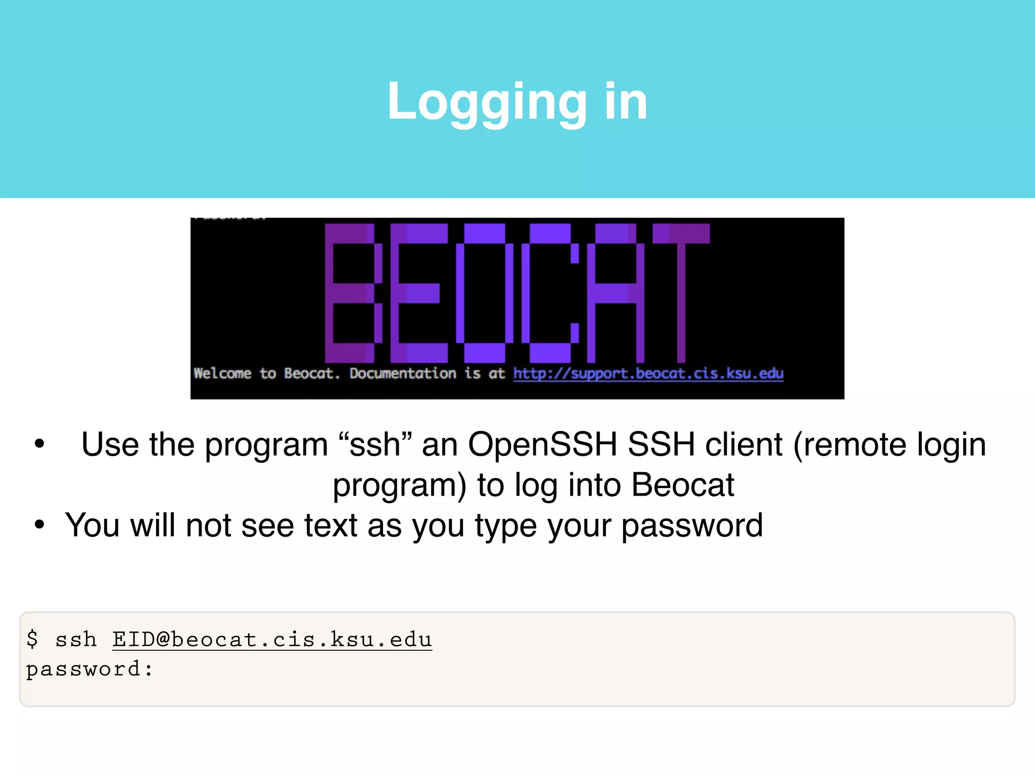 Logging in
• Use the program “ssh” an OpenSSH SSH client (remote login
program) to log into Beocat!
• You will not see text as you type your password
$ ssh EID@beocat.cis.ksu.edu
password:
 