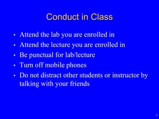 3
Conduct in Class
• Attend the lab you are enrolled in
• Attend the lecture you are enrolled in
• Be punctual for lab/lecture
• Turn off mobile phones
• Do not distract other students or instructor by
talking with your friends
 