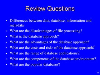 35
Review Questions
• Differences between data, database, information and
metadata
• What are the disadvantages of file processing?
• What is the database approach?
• What are the advantages of the database approach?
• What are the costs and risks of the database approach?
• What are the range of database applications?
• What are the components of the database environment?
• What are the popular databases?
 