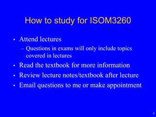 4
How to study for ISOM3260
• Attend lectures
– Questions in exams will only include topics
covered in lectures
• Read the textbook for more information
• Review lecture notes/textbook after lecture
• Email questions to me or make appointment
 