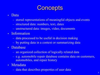 8
Concepts
• Data
– stored representations of meaningful objects and events
– structured data: numbers, text, dates
– unstructured data: images, video, documents
• Information
– data processed to be useful in decision making
– by putting data in a context or summarizing data
• Database
– an organized collection of logically related data
– e.g. automobile repair database contains data on customers,
automobiles, and repair history
• Metadata
– data that describes properties of user data
 