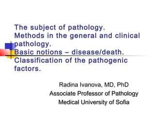 The subject of pathology.
Methods in the general and clinical
pathology.
Basic notions – disease/death.
Classification of the pathogenic
factors.
Radina Ivanova, MD, PhD
Associate Professor of PathologyAssociate Professor of Pathology
Medical University of SofiaMedical University of Sofia
 