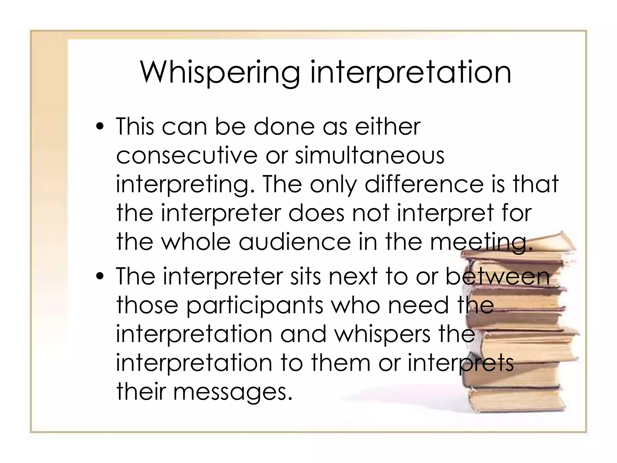 Whispering interpretation 
• This can be done as either 
consecutive or simultaneous 
interpreting. The only difference is that 
the interpreter does not interpret for 
the whole audience in the meeting. 
• The interpreter sits next to or between 
those participants who need the 
interpretation and whispers the 
interpretation to them or interprets 
their messages. 
 