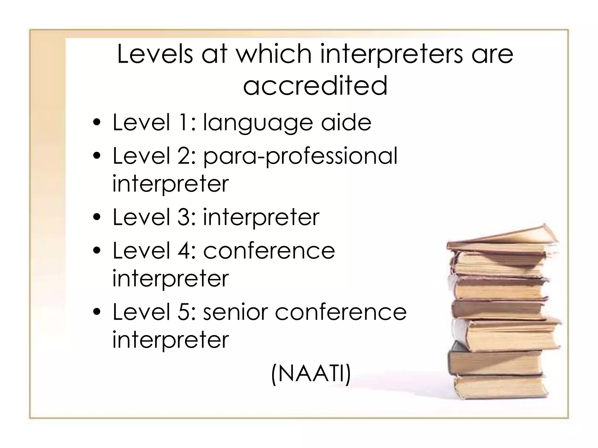 Levels at which interpreters are 
accredited 
• Level 1: language aide 
• Level 2: para-professional 
interpreter 
• Level 3: interpreter 
• Level 4: conference 
interpreter 
• Level 5: senior conference 
interpreter 
(NAATI) 
 