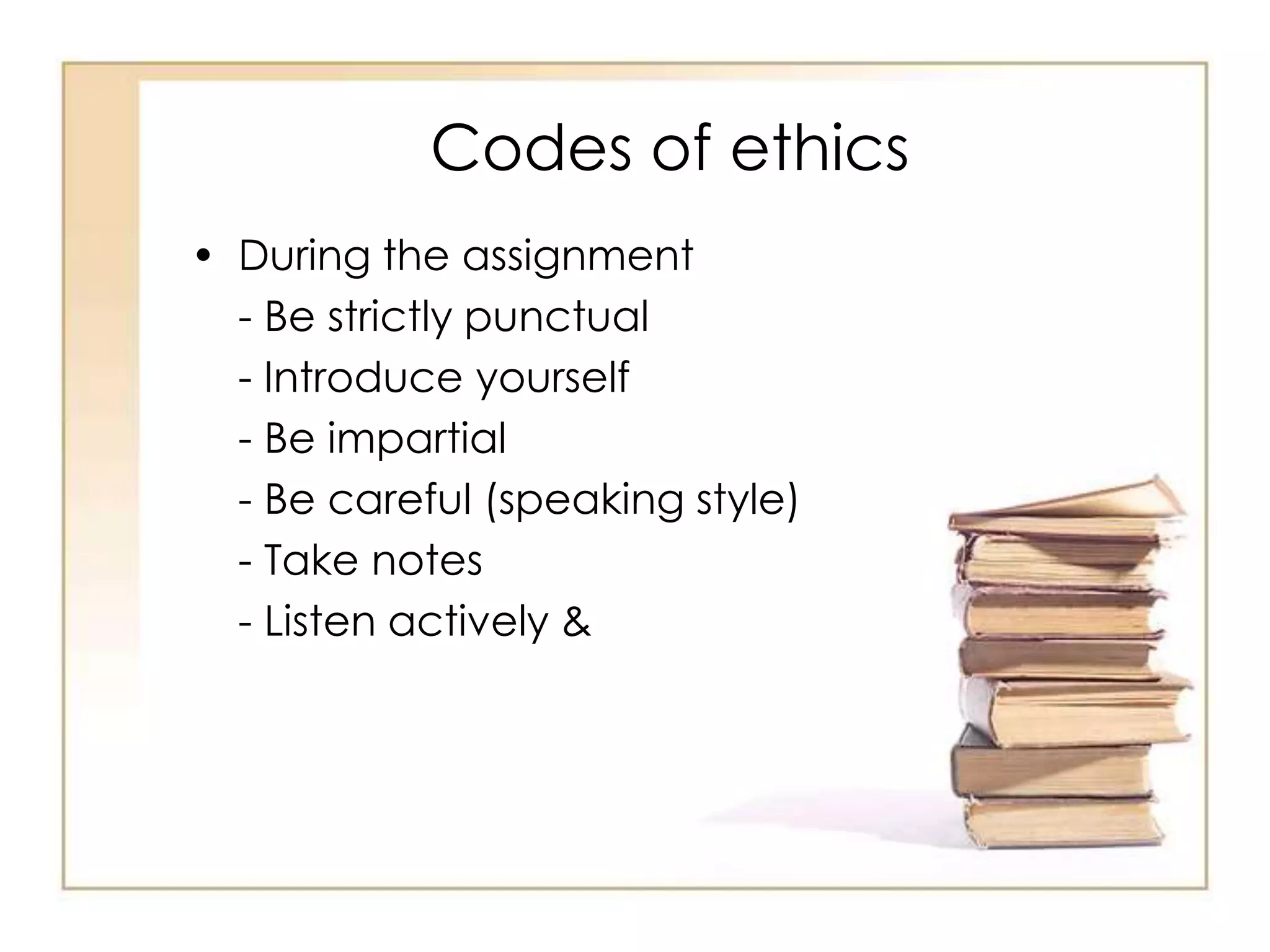 Codes of ethics 
• During the assignment 
- Be strictly punctual 
- Introduce yourself 
- Be impartial 
- Be careful (speaking style) 
- Take notes 
- Listen actively & 
 