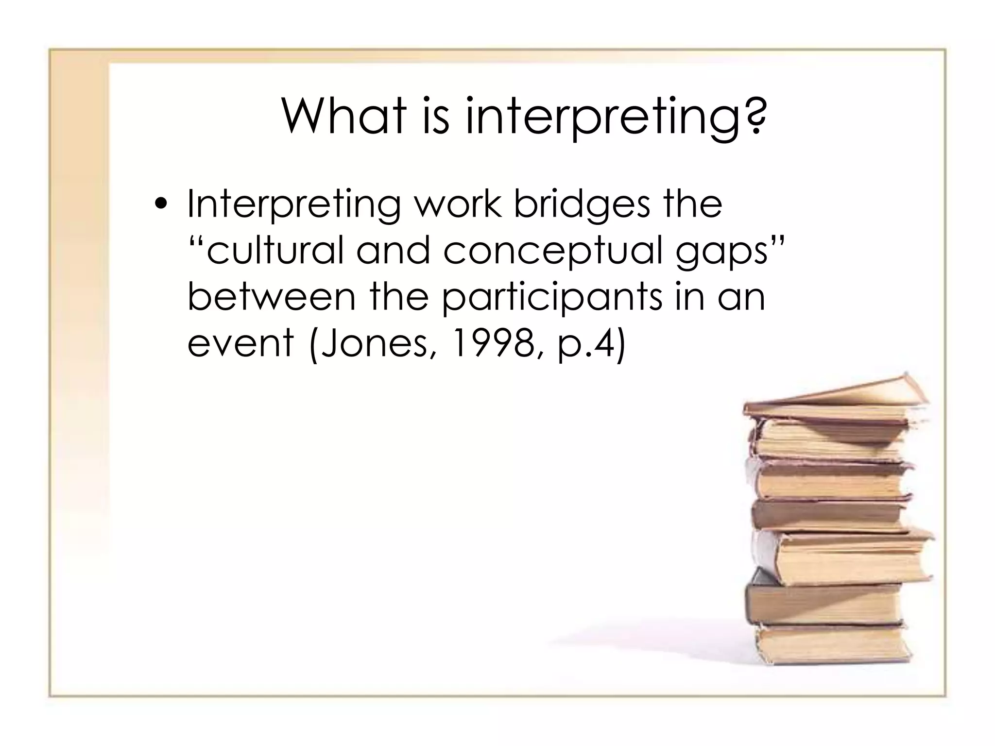 What is interpreting? 
• Interpreting work bridges the 
“cultural and conceptual gaps” 
between the participants in an 
event (Jones, 1998, p.4) 
 