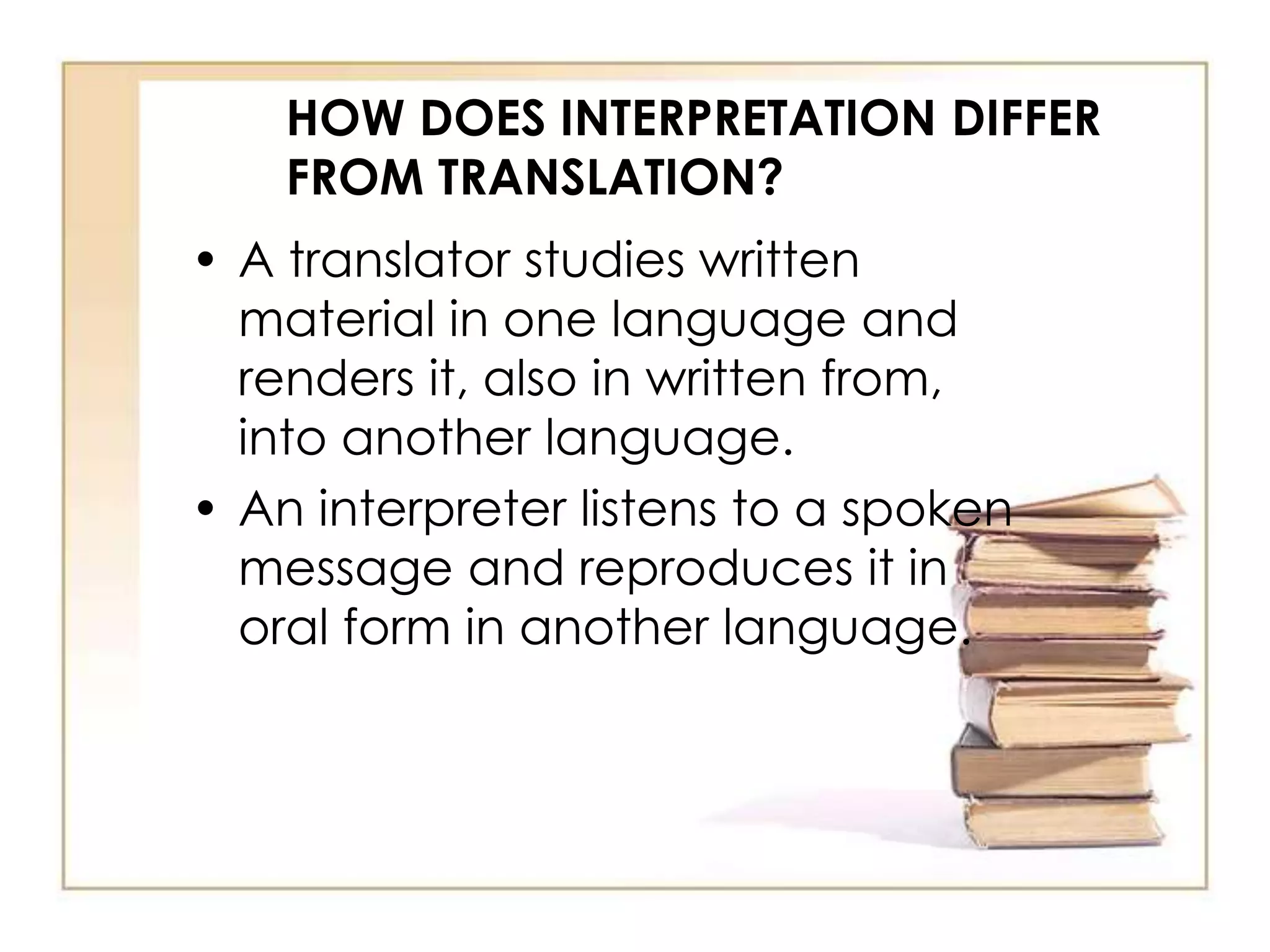 HOW DOES INTERPRETATION DIFFER 
FROM TRANSLATION? 
• A translator studies written 
material in one language and 
renders it, also in written from, 
into another language. 
• An interpreter listens to a spoken 
message and reproduces it in 
oral form in another language. 
 