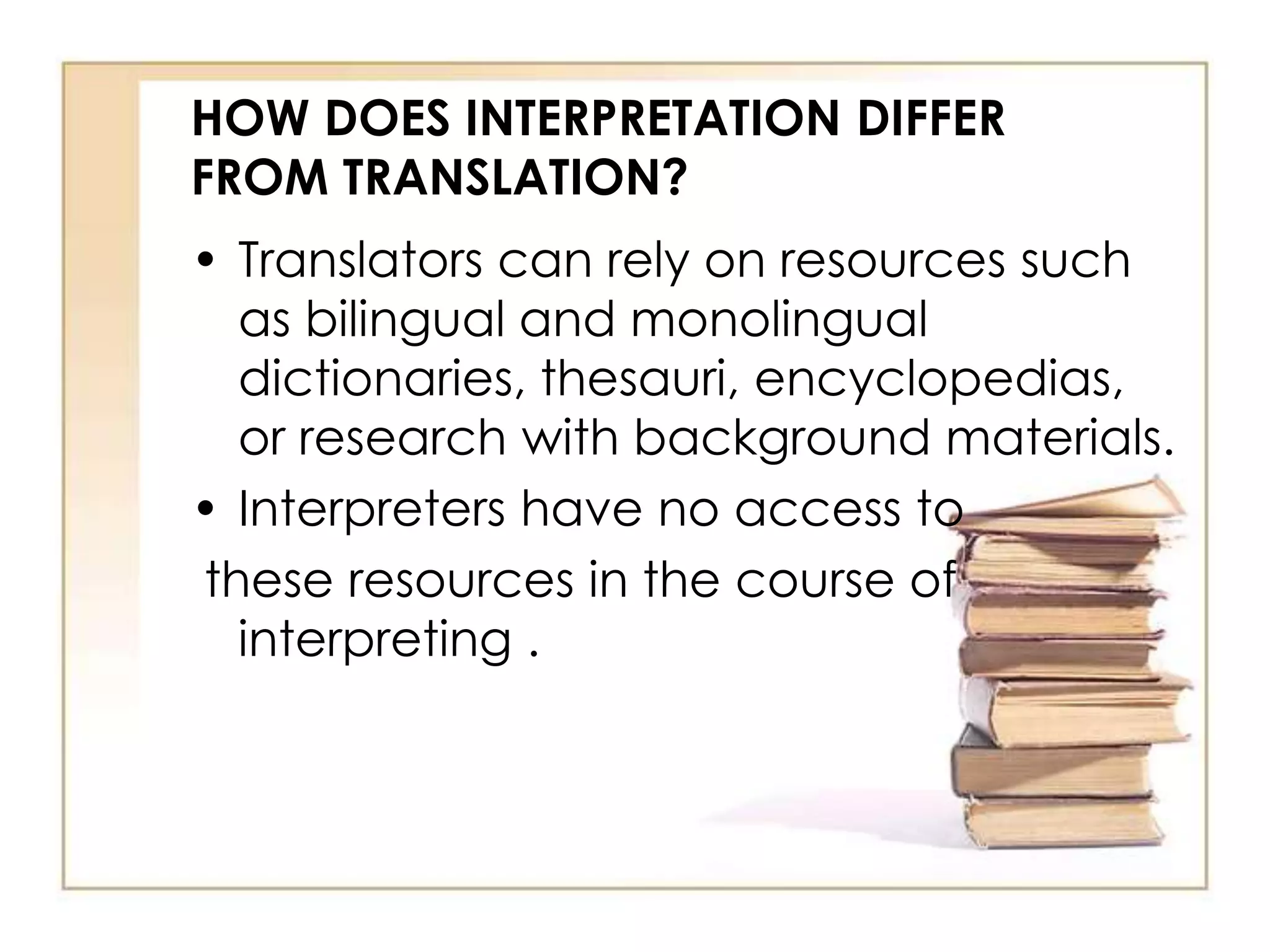 HOW DOES INTERPRETATION DIFFER 
FROM TRANSLATION? 
• Translators can rely on resources such 
as bilingual and monolingual 
dictionaries, thesauri, encyclopedias, 
or research with background materials. 
• Interpreters have no access to 
these resources in the course of 
interpreting . 
 