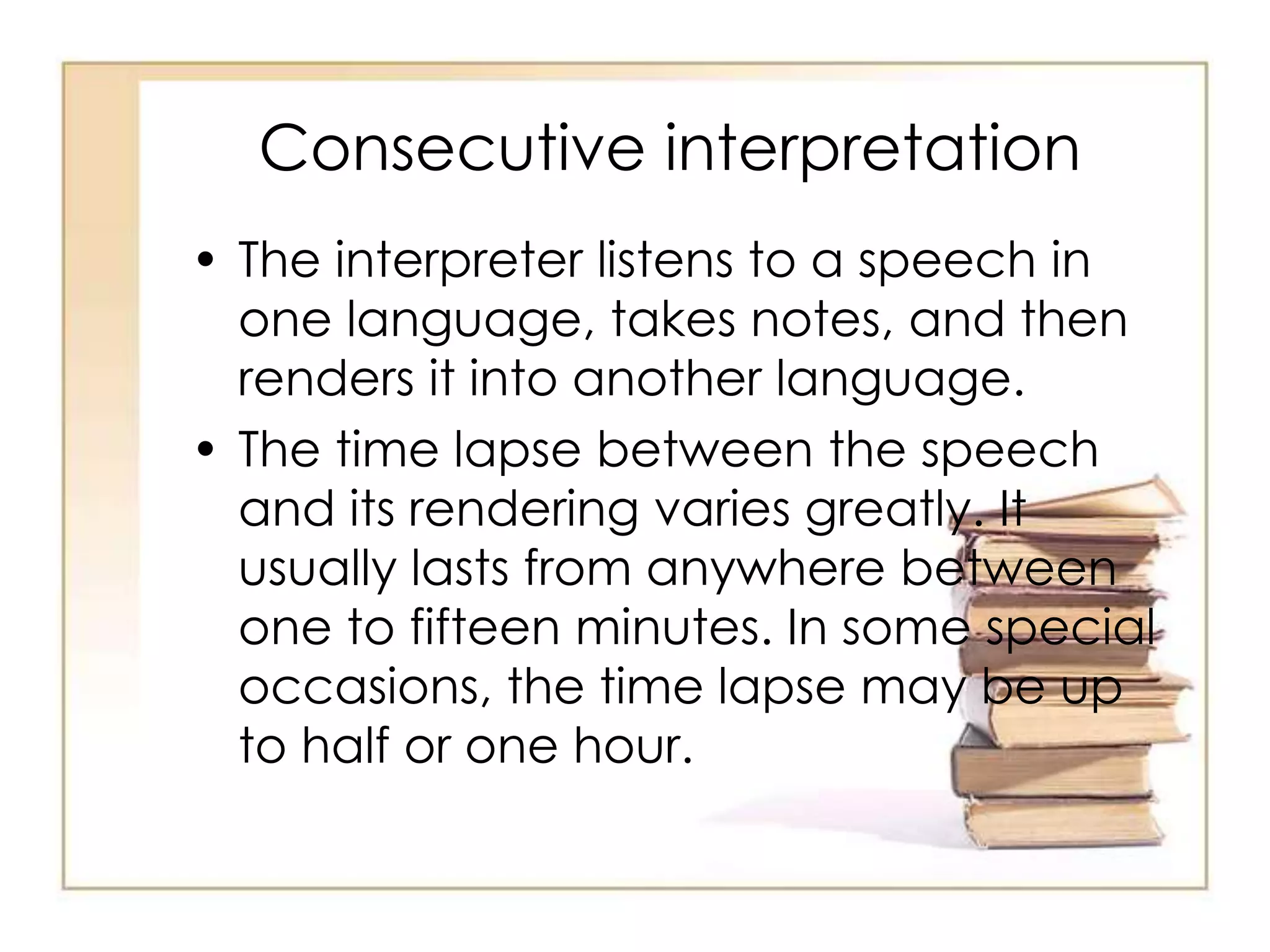 Consecutive interpretation 
• The interpreter listens to a speech in 
one language, takes notes, and then 
renders it into another language. 
• The time lapse between the speech 
and its rendering varies greatly. It 
usually lasts from anywhere between 
one to fifteen minutes. In some special 
occasions, the time lapse may be up 
to half or one hour. 
 