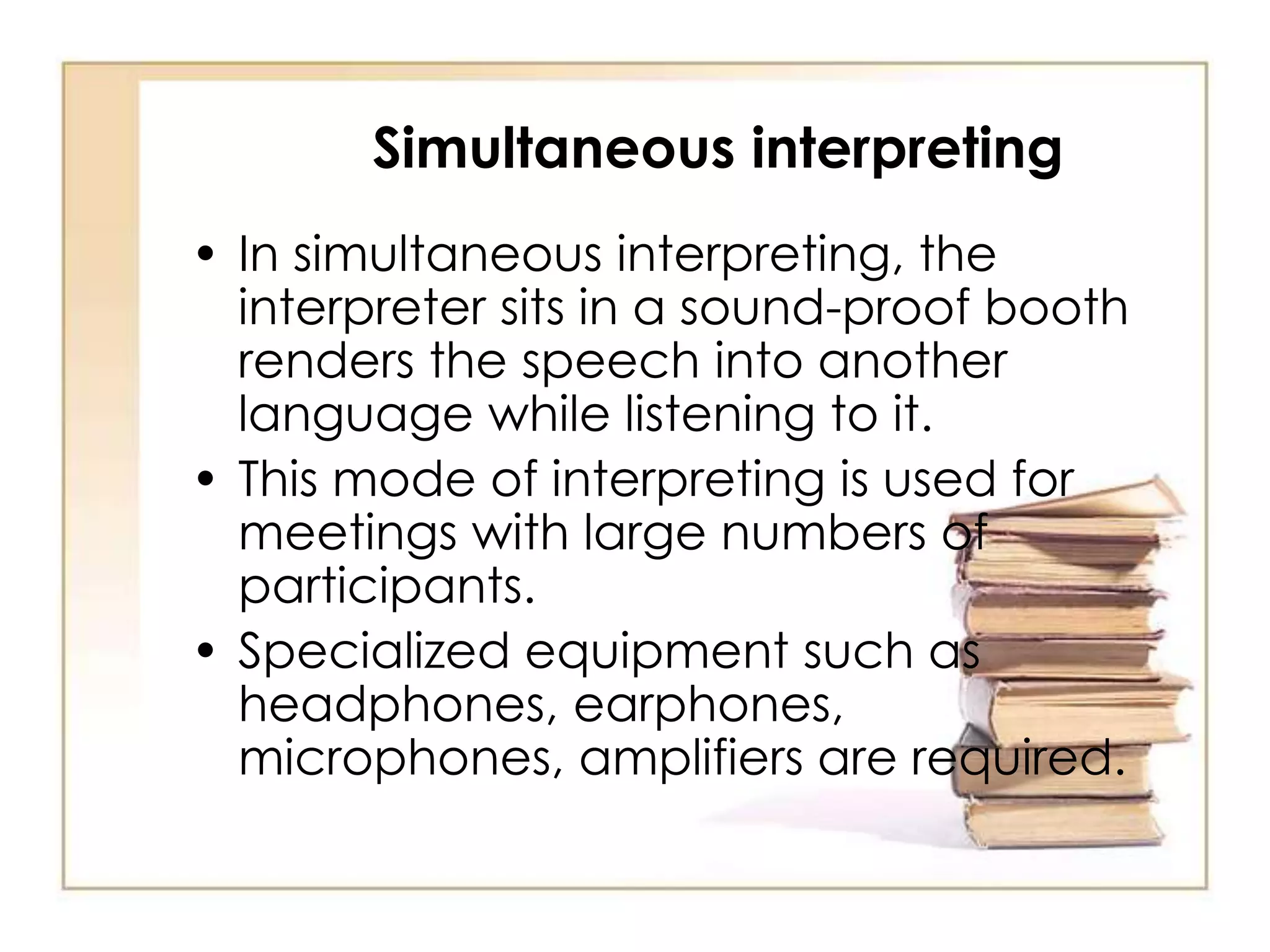 Simultaneous interpreting 
• In simultaneous interpreting, the 
interpreter sits in a sound-proof booth 
renders the speech into another 
language while listening to it. 
• This mode of interpreting is used for 
meetings with large numbers of 
participants. 
• Specialized equipment such as 
headphones, earphones, 
microphones, amplifiers are required. 
 