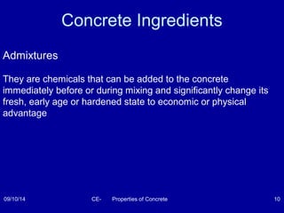 Concrete Ingredients 
Admixtures 
They are chemicals that can be added to the concrete 
immediately before or during mixing and significantly change its 
fresh, early age or hardened state to economic or physical 
advantage 
09/10/14 CE- Properties of Concrete 10 
 