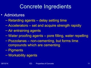 Concrete Ingredients 
• Admixtures 
– Retarding agents – delay setting time 
– Accelerators – set and acquire strength rapidly 
– Air entraining agents 
– Water proofing agents – pore filling, water repelling 
– Pozzolanas – non-cementing, but forms lime 
compounds which are cementing 
– Pigments 
– Workability agents 
09/10/14 CE- Properties of Concrete 11 
 