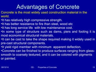 Advantages of Concrete 
Concrete is the most widely used construction material in the 
world. 
•It has relatively high compressive strength. 
•It has better resistance to fire than steel, wood etc 
•It has long service life with low maintenance cost. 
•In some type of structure such as dams, piers and footing it is 
most economical structural materials. 
•It can be cast to take the shape required making it widely used in 
pre-cast structural components. 
•It yield rigid member with minimum apparent deflection. 
•Concrete can be finished to produce surfaces ranging from glass-smooth 
to coarsely textured, and it can be colored with pigments 
or painted. 
09/10/14 CE- Properties of Concrete 13 
 