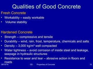 Qualities of Good Concrete 
Fresh Concrete 
• Workability – easily workable 
• Volume stability 
Hardened Concrete 
• Strength – compressive and tensile 
• Durability – wind, rain, frost, temperature, chemicals and salts 
• Density – 3,000 kg/m³ well compacted 
• Water tightness – avoid corrosion of inside steel and leakage, 
seepage in hydraulic structures 
• Resistance to wear and tear – abrasive action in floors and 
roads 
09/10/14 CE- Properties of Concrete 15 
 