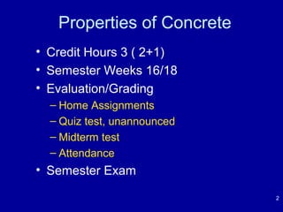 Properties of Concrete 
• Credit Hours 3 ( 2+1) 
• Semester Weeks 16/18 
• Evaluation/Grading 
– Home Assignments 
– Quiz test, unannounced 
– Midterm test 
– Attendance 
• Semester Exam 
2 
 
