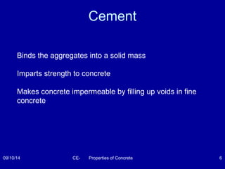 Cement 
Binds the aggregates into a solid mass 
Imparts strength to concrete 
Makes concrete impermeable by filling up voids in fine 
concrete 
09/10/14 CE- Properties of Concrete 6 
 
