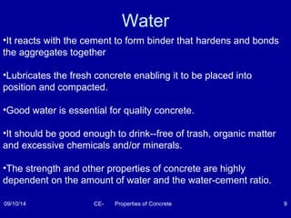 Water 
•It reacts with the cement to form binder that hardens and bonds 
the aggregates together 
•Lubricates the fresh concrete enabling it to be placed into 
position and compacted. 
•Good water is essential for quality concrete. 
•It should be good enough to drink--free of trash, organic matter 
and excessive chemicals and/or minerals. 
•The strength and other properties of concrete are highly 
dependent on the amount of water and the water-cement ratio. 
09/10/14 CE- Properties of Concrete 9 
 