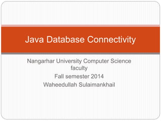 Java Database Connectivity 
Nangarhar University Computer Science 
faculty 
Fall semester 2014 
Waheedullah Sulaimankhail 
 