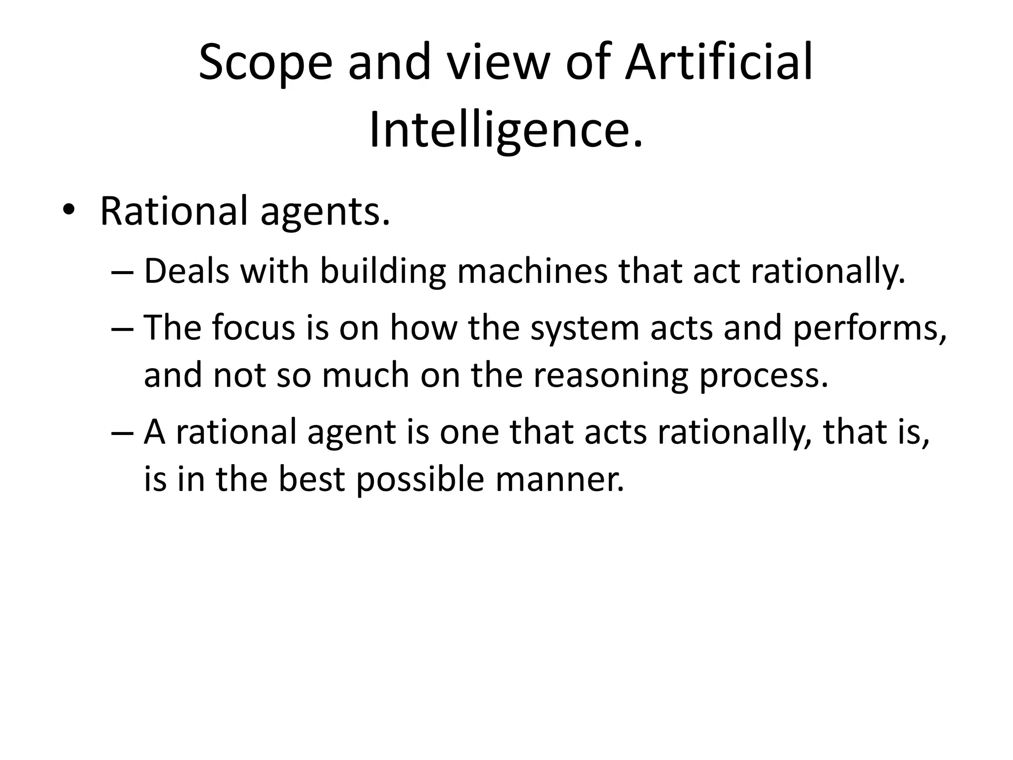 Scope and view of Artificial 
Intelligence. 
• Rational agents. 
– Deals with building machines that act rationally. 
– The focus is on how the system acts and performs, 
and not so much on the reasoning process. 
– A rational agent is one that acts rationally, that is, 
is in the best possible manner. 
 