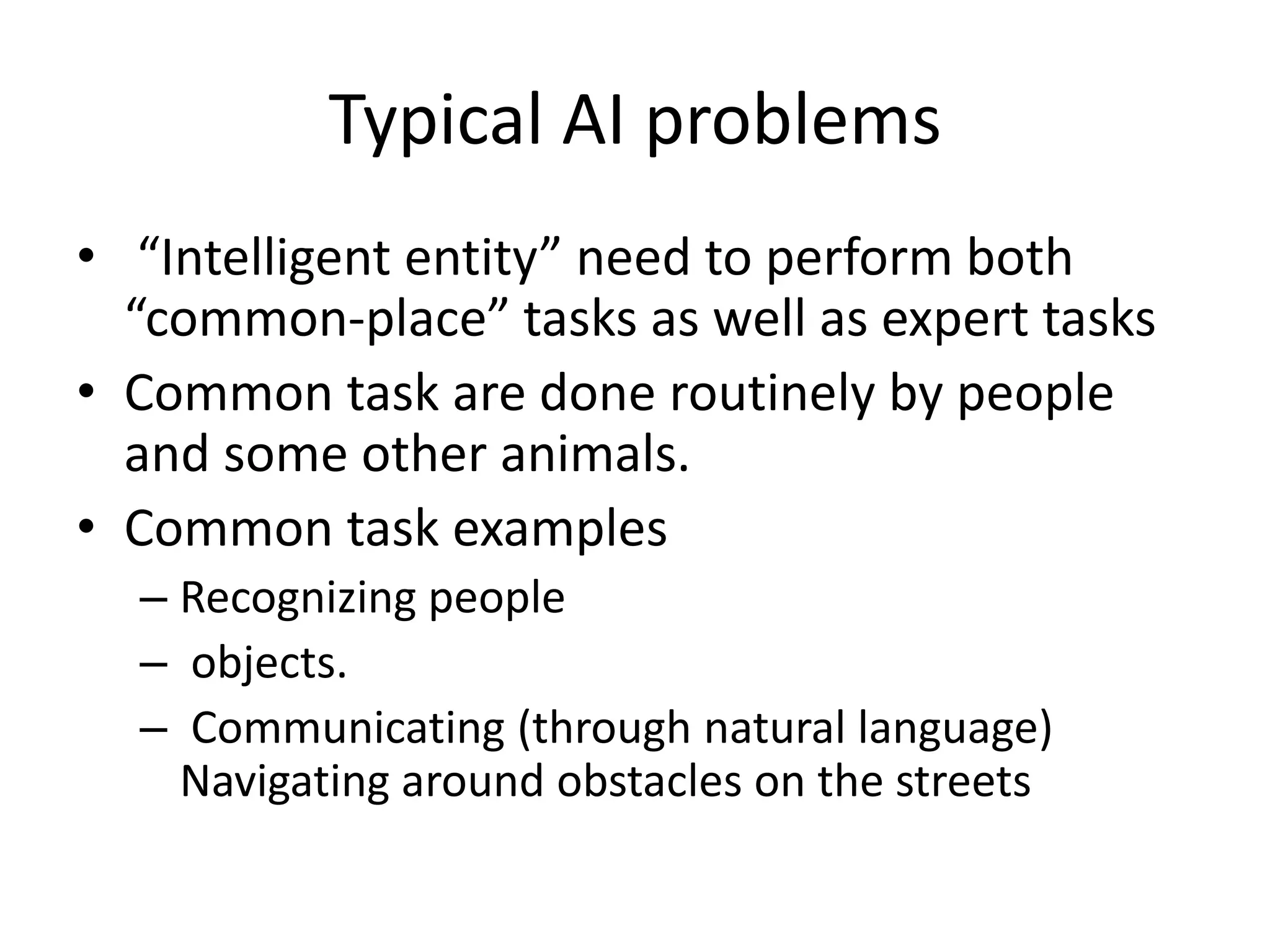 Typical AI problems 
• “Intelligent entity” need to perform both 
“common-place” tasks as well as expert tasks 
• Common task are done routinely by people 
and some other animals. 
• Common task examples 
– Recognizing people 
– objects. 
– Communicating (through natural language) 
Navigating around obstacles on the streets 
 