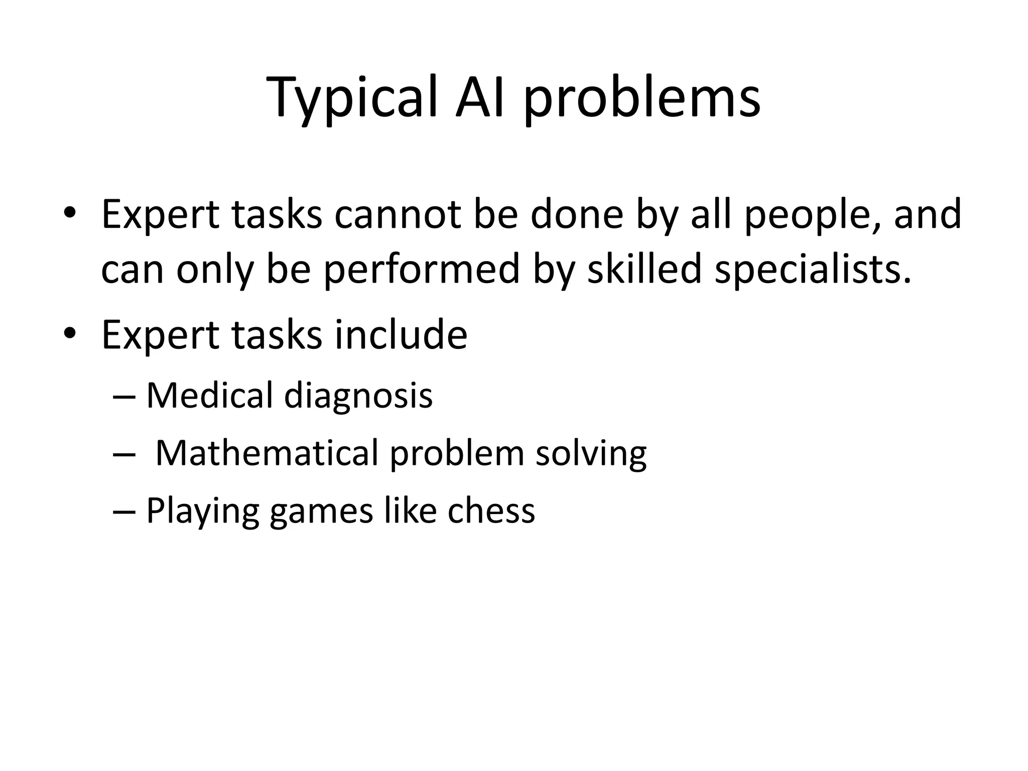 Typical AI problems 
• Expert tasks cannot be done by all people, and 
can only be performed by skilled specialists. 
• Expert tasks include 
– Medical diagnosis 
– Mathematical problem solving 
– Playing games like chess 
 
