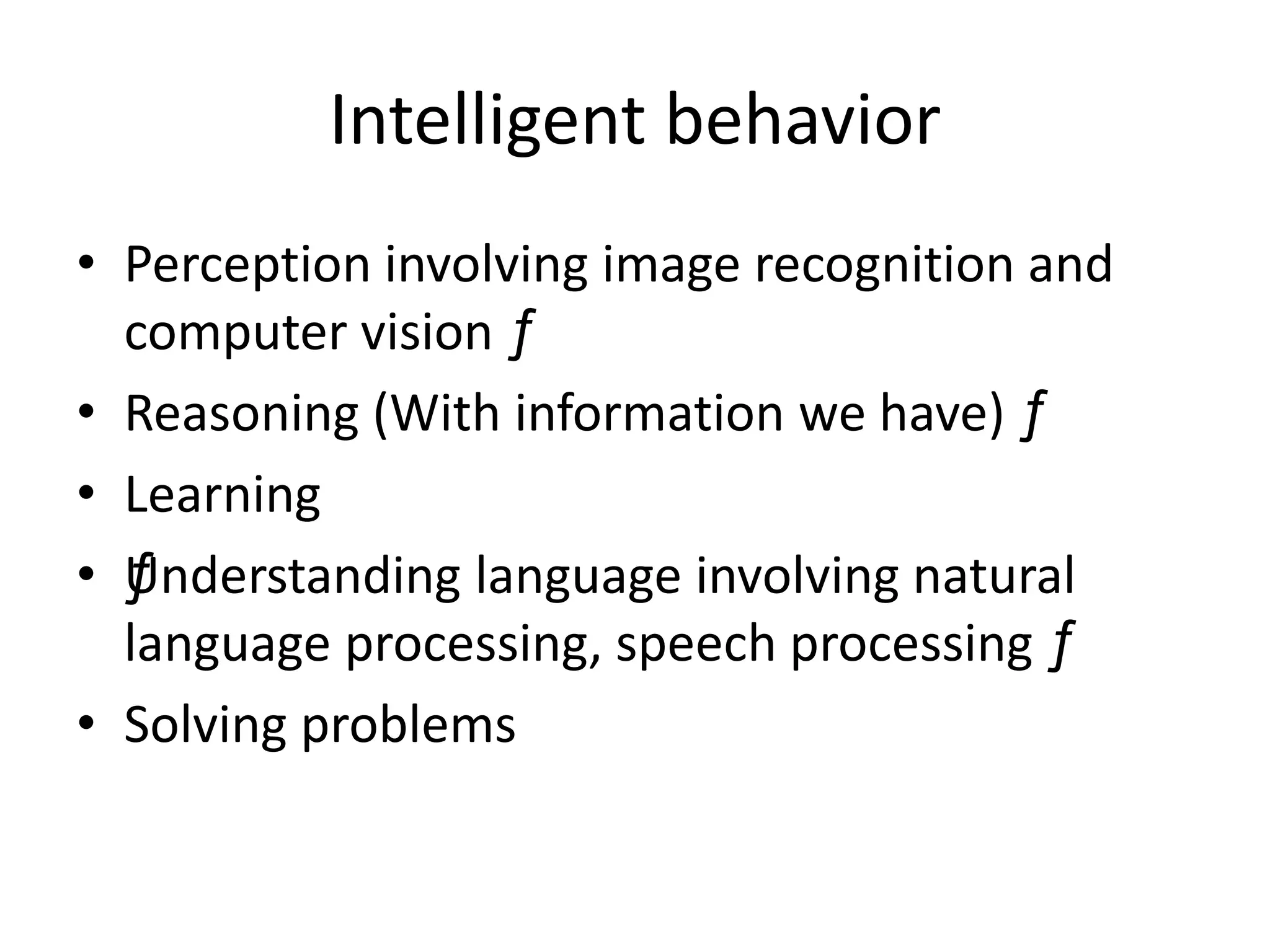 Intelligent behavior 
• Perception involving image recognition and 
computer vision ƒ 
• Reasoning (With information we have) ƒ 
• Learning 
• ƒUnderstanding language involving natural 
language processing, speech processing ƒ 
• Solving problems 
 