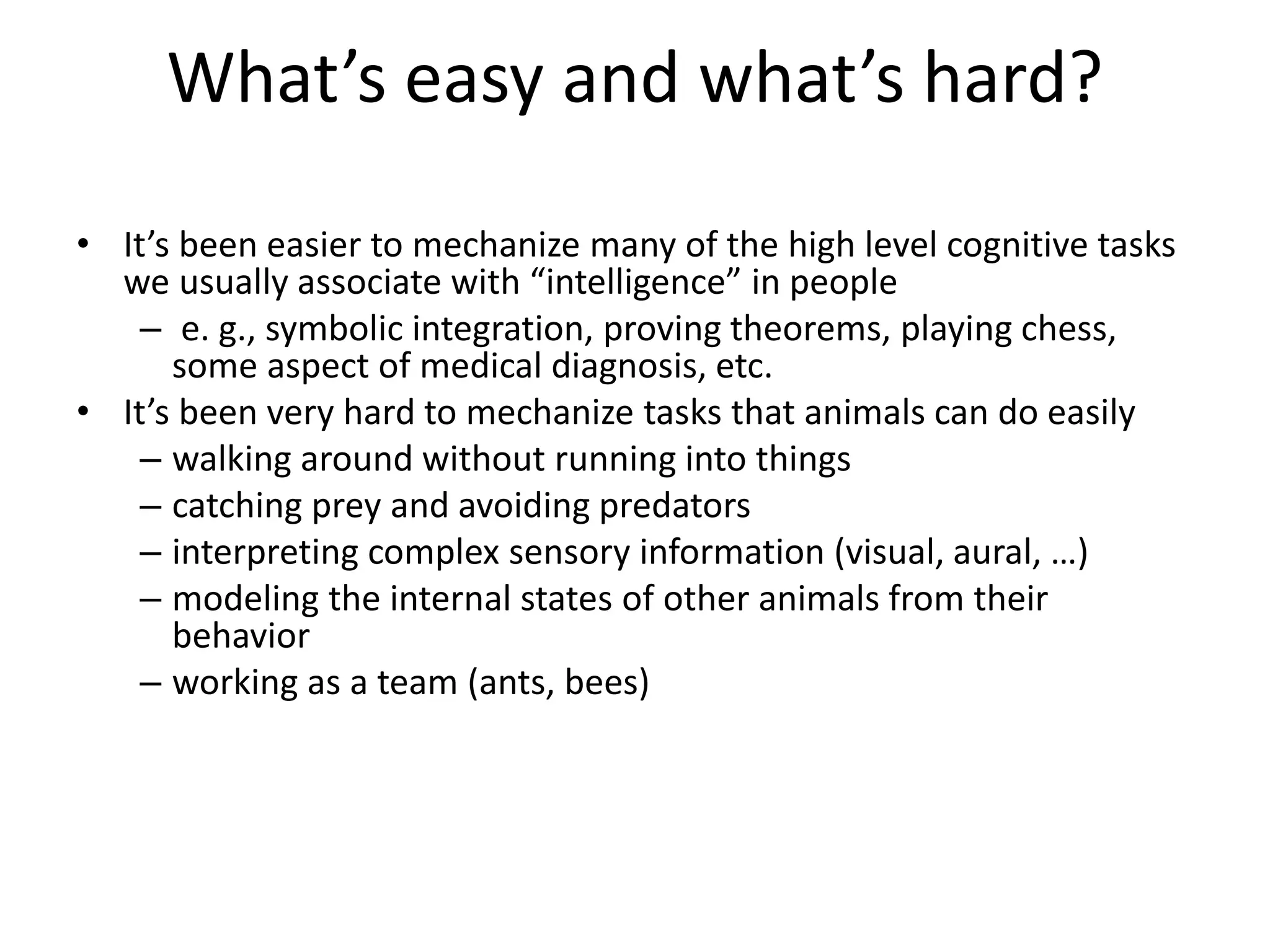 What’s easy and what’s hard? 
• It’s been easier to mechanize many of the high level cognitive tasks 
we usually associate with “intelligence” in people 
– e. g., symbolic integration, proving theorems, playing chess, 
some aspect of medical diagnosis, etc. 
• It’s been very hard to mechanize tasks that animals can do easily 
– walking around without running into things 
– catching prey and avoiding predators 
– interpreting complex sensory information (visual, aural, …) 
– modeling the internal states of other animals from their 
behavior 
– working as a team (ants, bees) 
 