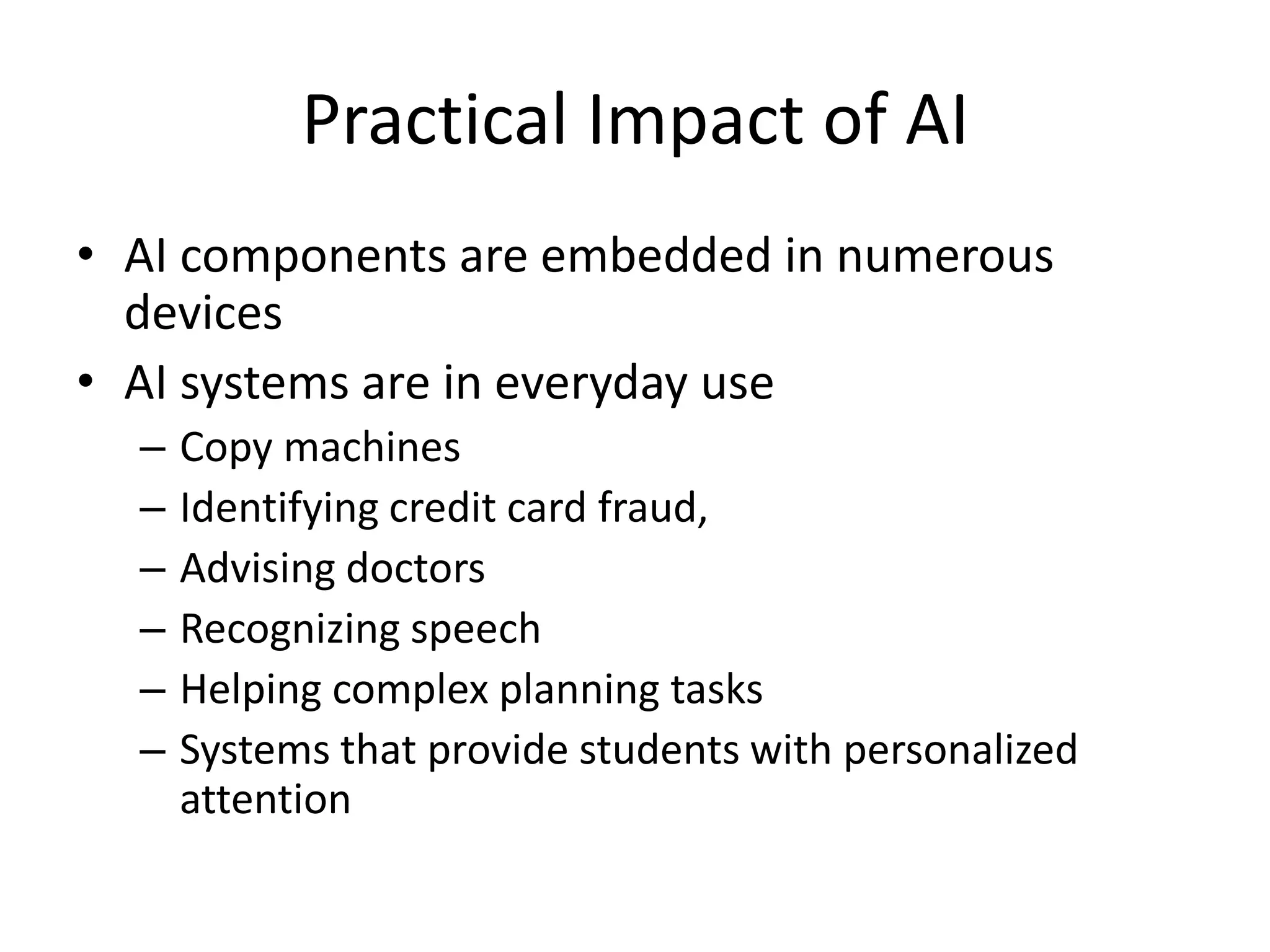Practical Impact of AI 
• AI components are embedded in numerous 
devices 
• AI systems are in everyday use 
– Copy machines 
– Identifying credit card fraud, 
– Advising doctors 
– Recognizing speech 
– Helping complex planning tasks 
– Systems that provide students with personalized 
attention 
 