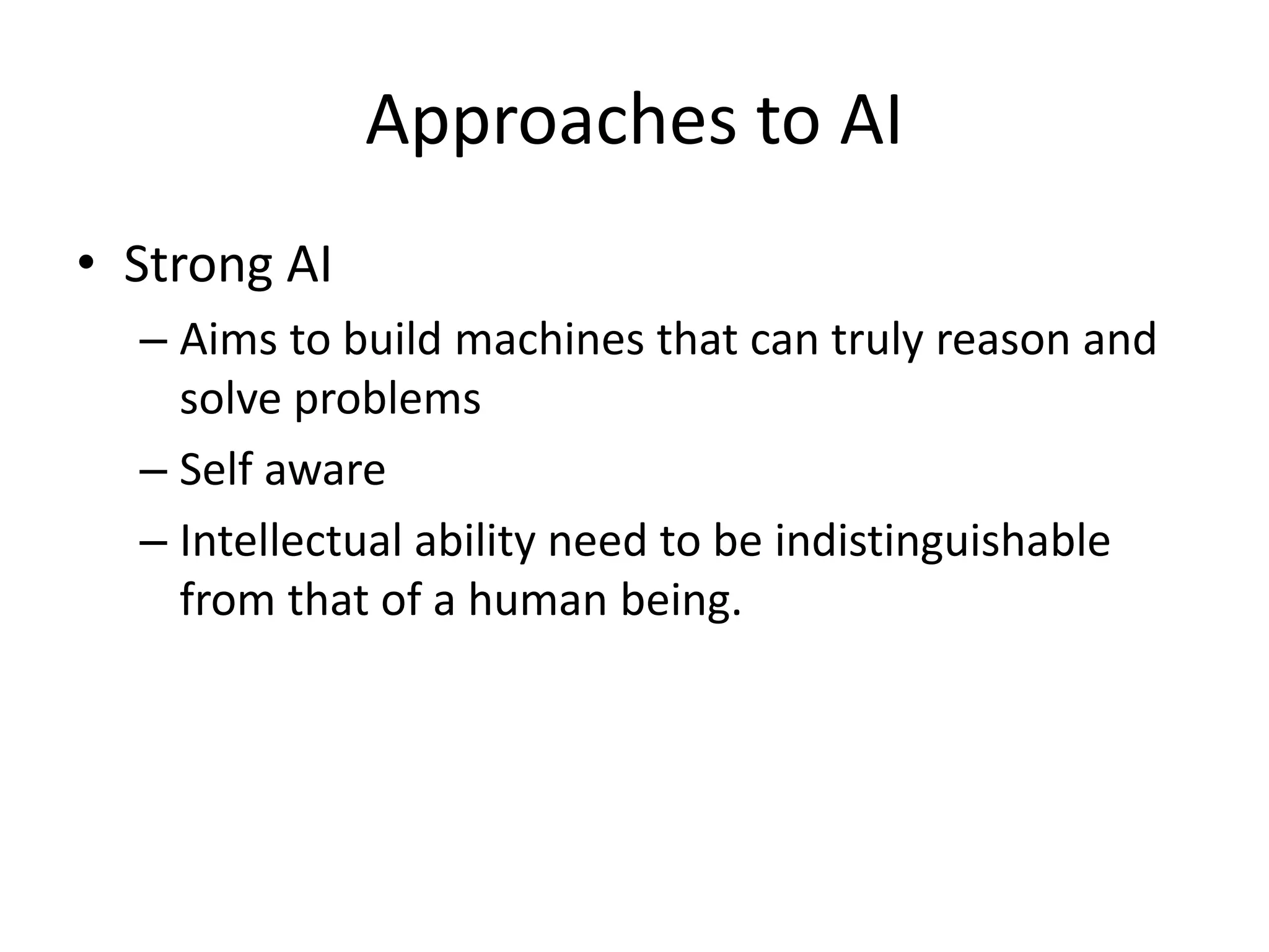 Approaches to AI 
• Strong AI 
– Aims to build machines that can truly reason and 
solve problems 
– Self aware 
– Intellectual ability need to be indistinguishable 
from that of a human being. 
 