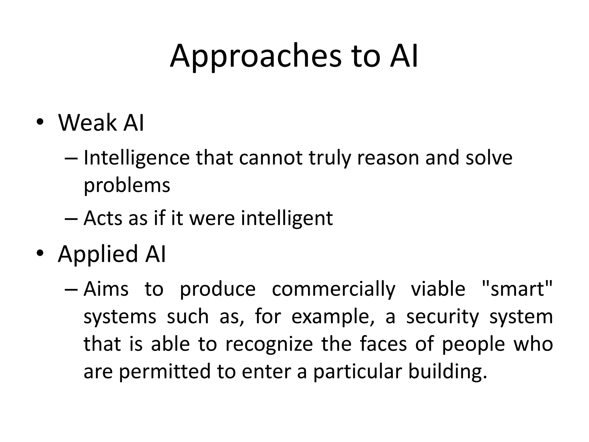 Approaches to AI 
• Weak AI 
– Intelligence that cannot truly reason and solve 
problems 
– Acts as if it were intelligent 
• Applied AI 
– Aims to produce commercially viable "smart" 
systems such as, for example, a security system 
that is able to recognize the faces of people who 
are permitted to enter a particular building. 
 