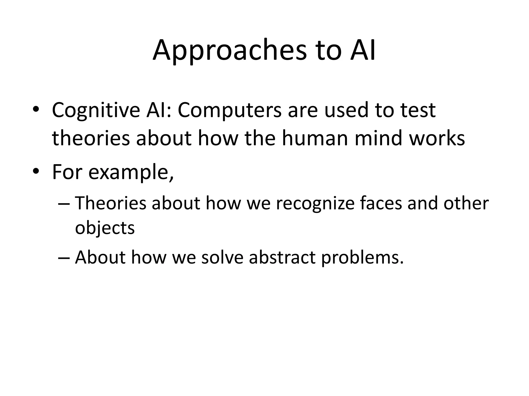 Approaches to AI 
• Cognitive AI: Computers are used to test 
theories about how the human mind works 
• For example, 
– Theories about how we recognize faces and other 
objects 
– About how we solve abstract problems. 
 