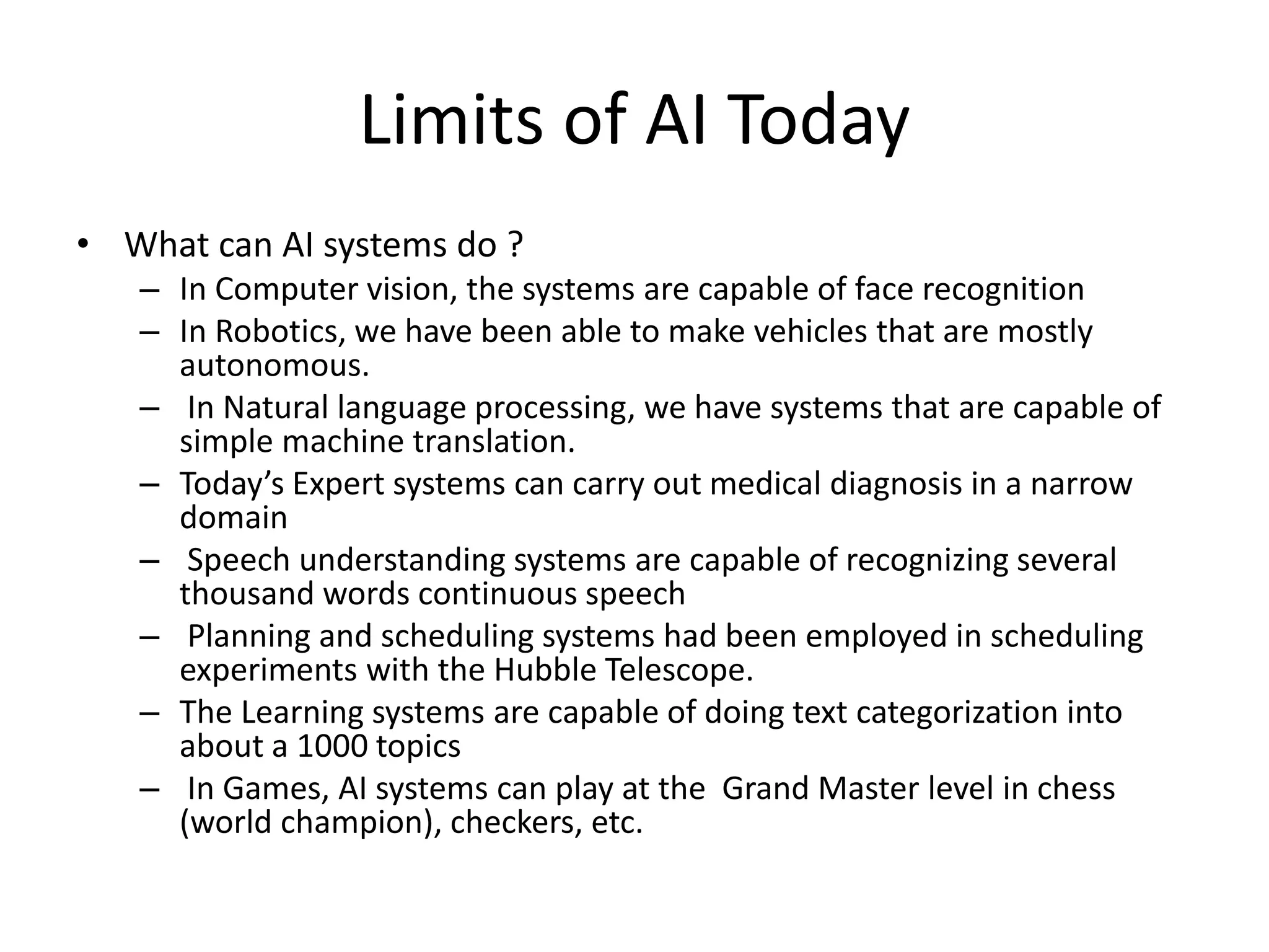 Limits of AI Today 
• What can AI systems do ? 
– In Computer vision, the systems are capable of face recognition 
– In Robotics, we have been able to make vehicles that are mostly 
autonomous. 
– In Natural language processing, we have systems that are capable of 
simple machine translation. 
– Today’s Expert systems can carry out medical diagnosis in a narrow 
domain 
– Speech understanding systems are capable of recognizing several 
thousand words continuous speech 
– Planning and scheduling systems had been employed in scheduling 
experiments with the Hubble Telescope. 
– The Learning systems are capable of doing text categorization into 
about a 1000 topics 
– In Games, AI systems can play at the Grand Master level in chess 
(world champion), checkers, etc. 
 