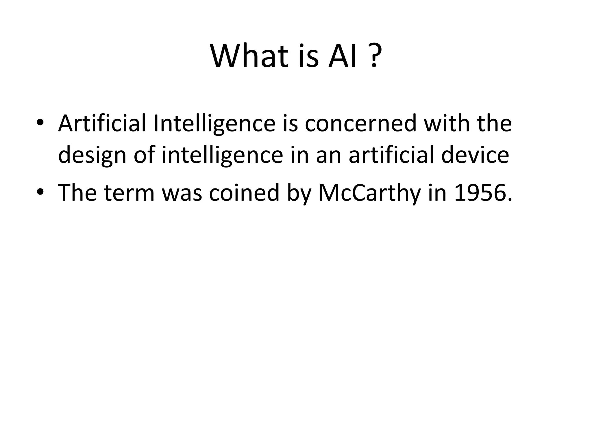 What is AI ? 
• Artificial Intelligence is concerned with the 
design of intelligence in an artificial device 
• The term was coined by McCarthy in 1956. 
 