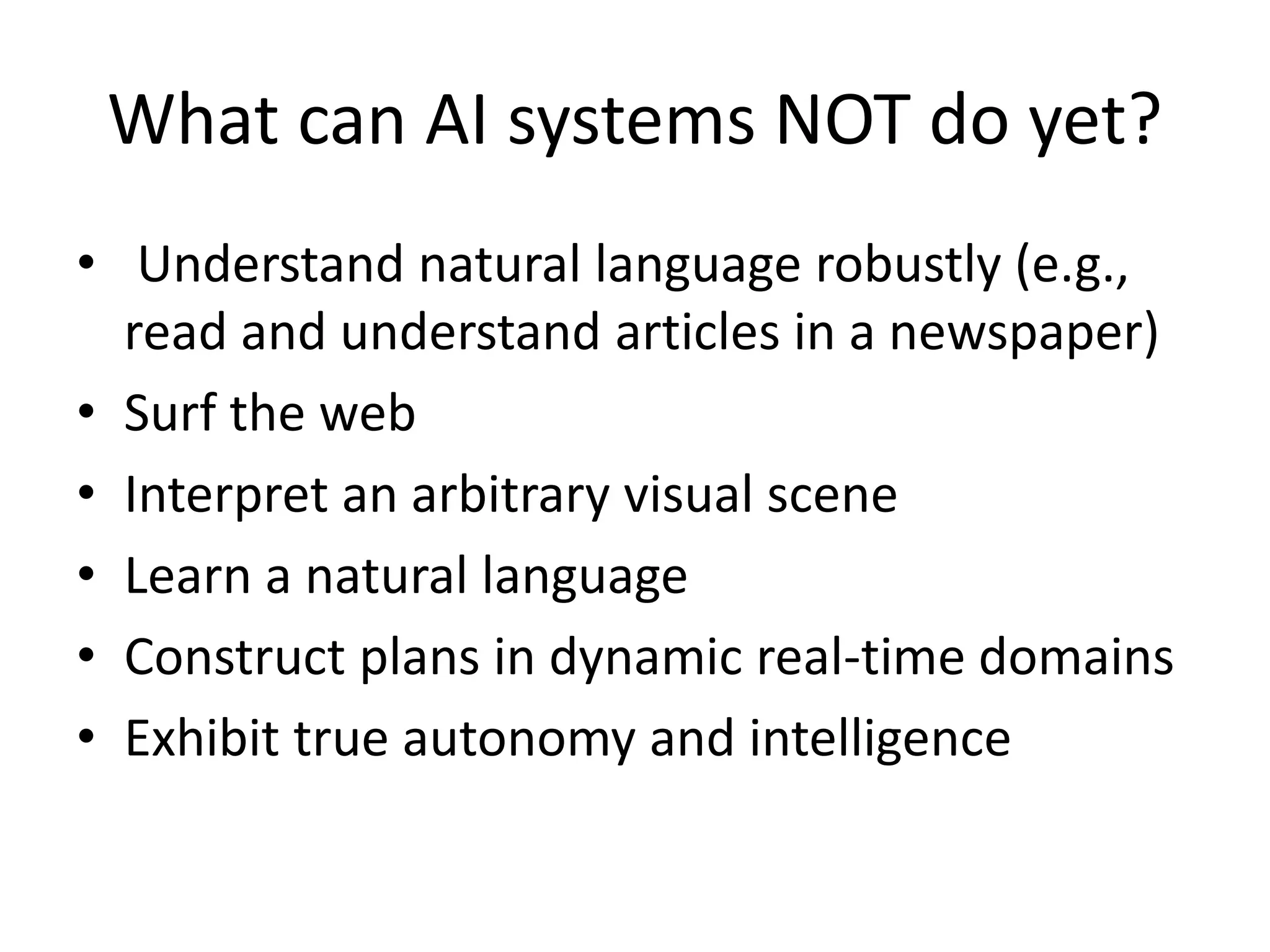 What can AI systems NOT do yet? 
• Understand natural language robustly (e.g., 
read and understand articles in a newspaper) 
• Surf the web 
• Interpret an arbitrary visual scene 
• Learn a natural language 
• Construct plans in dynamic real-time domains 
• Exhibit true autonomy and intelligence 
 