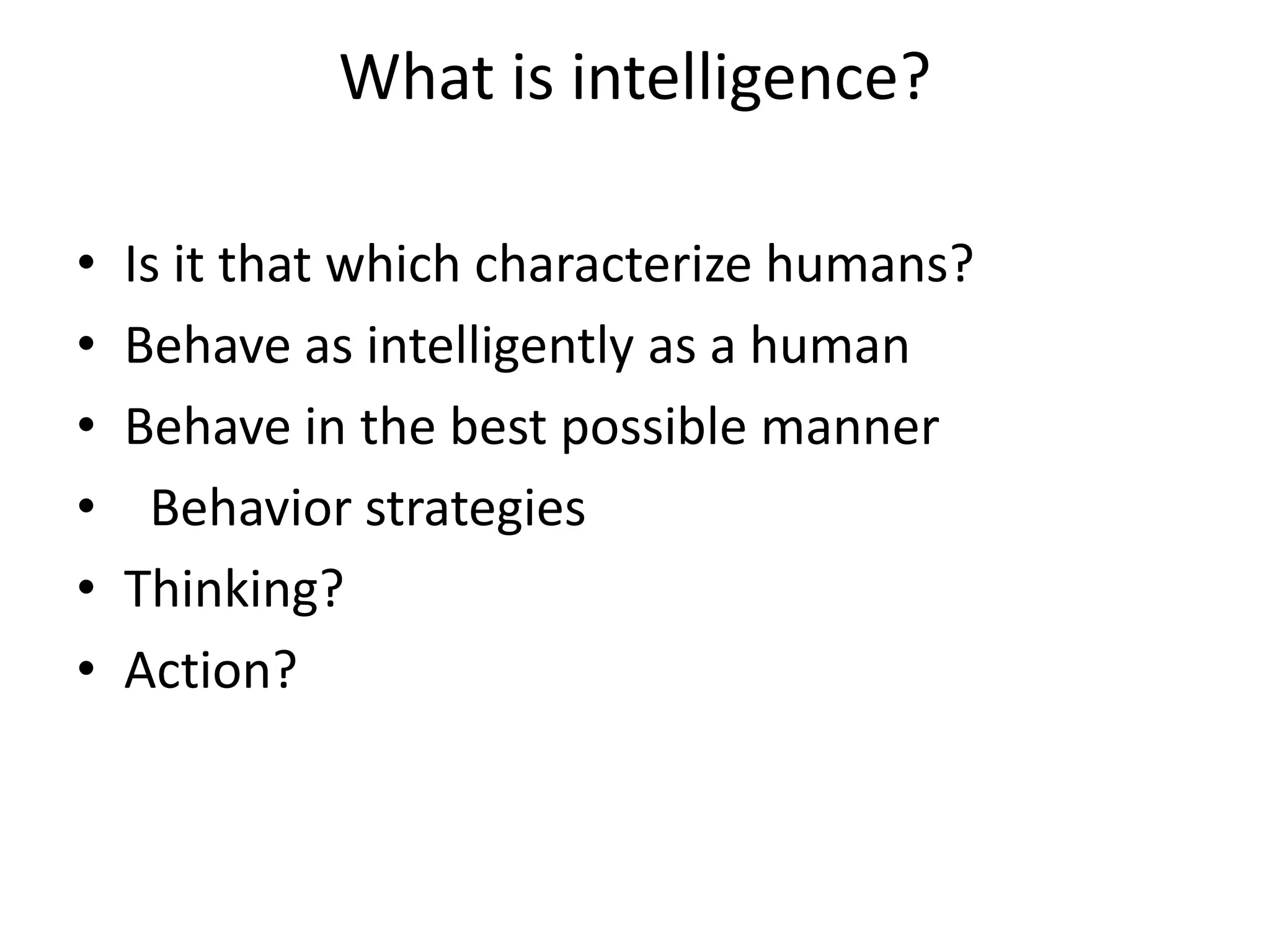 What is intelligence? 
• Is it that which characterize humans? 
• Behave as intelligently as a human 
• Behave in the best possible manner 
• Behavior strategies 
• Thinking? 
• Action? 
 