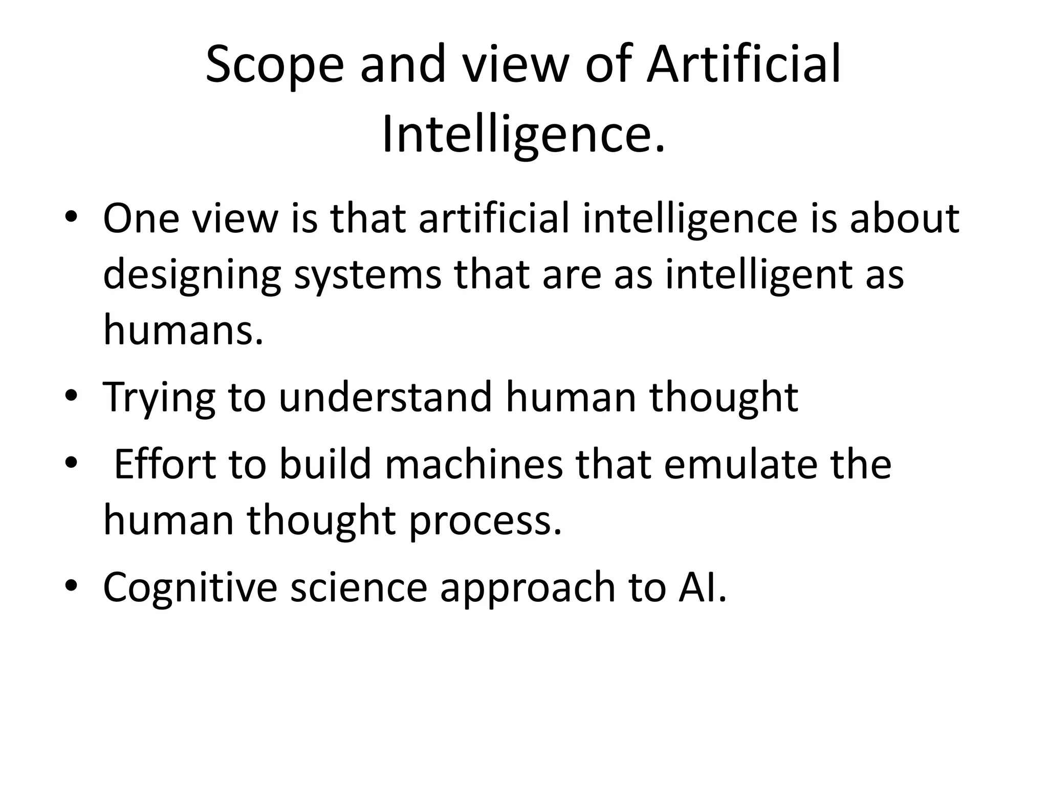 Scope and view of Artificial 
Intelligence. 
• One view is that artificial intelligence is about 
designing systems that are as intelligent as 
humans. 
• Trying to understand human thought 
• Effort to build machines that emulate the 
human thought process. 
• Cognitive science approach to AI. 
 