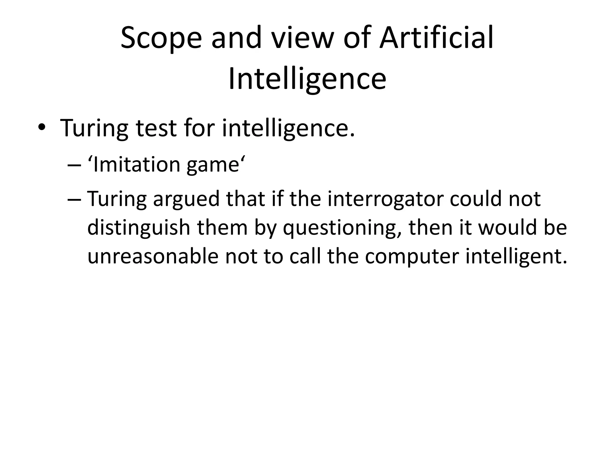 Scope and view of Artificial 
Intelligence 
• Turing test for intelligence. 
– ‘Imitation game‘ 
– Turing argued that if the interrogator could not 
distinguish them by questioning, then it would be 
unreasonable not to call the computer intelligent. 
 