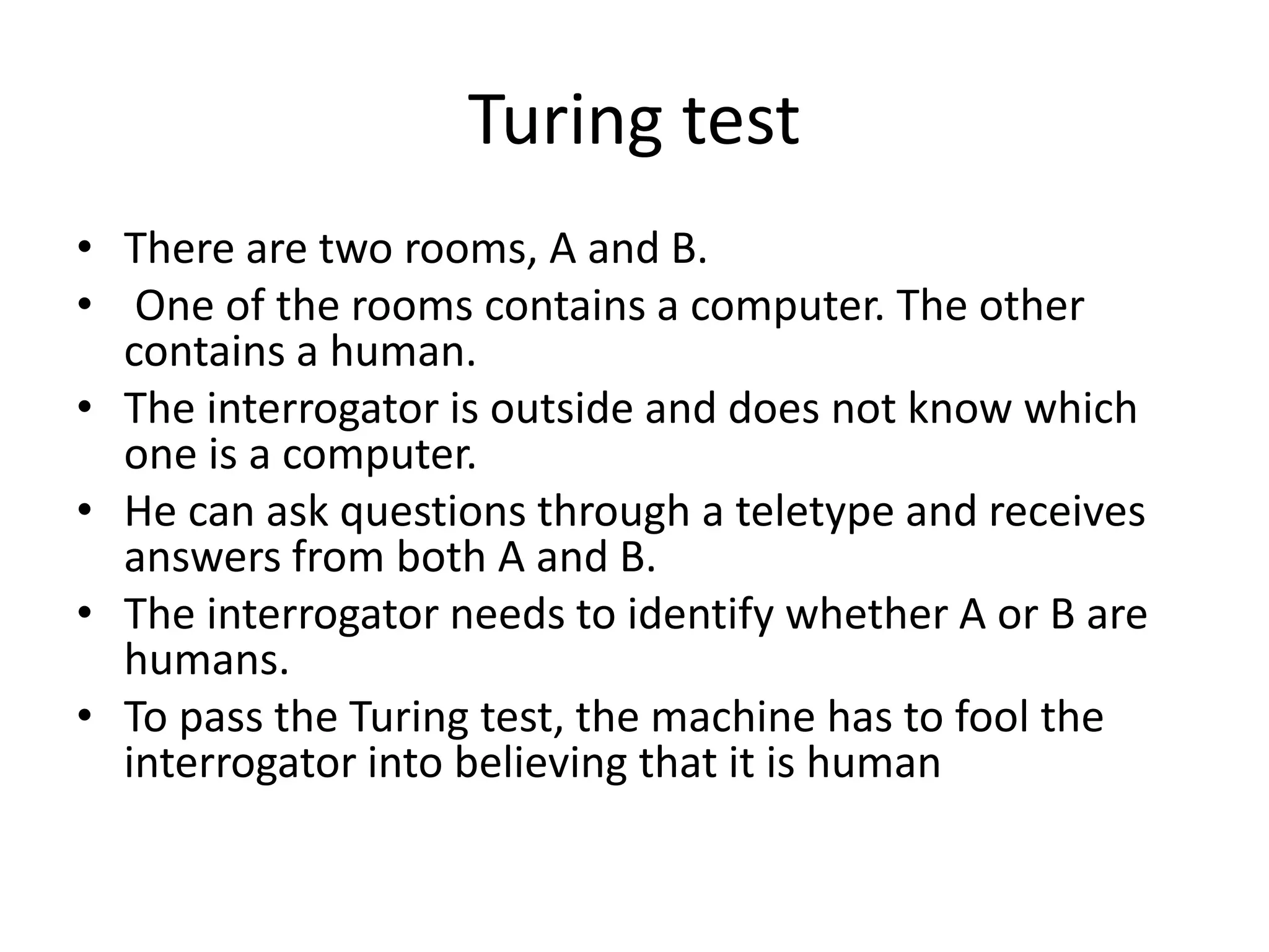 Turing test 
• There are two rooms, A and B. 
• One of the rooms contains a computer. The other 
contains a human. 
• The interrogator is outside and does not know which 
one is a computer. 
• He can ask questions through a teletype and receives 
answers from both A and B. 
• The interrogator needs to identify whether A or B are 
humans. 
• To pass the Turing test, the machine has to fool the 
interrogator into believing that it is human 
 