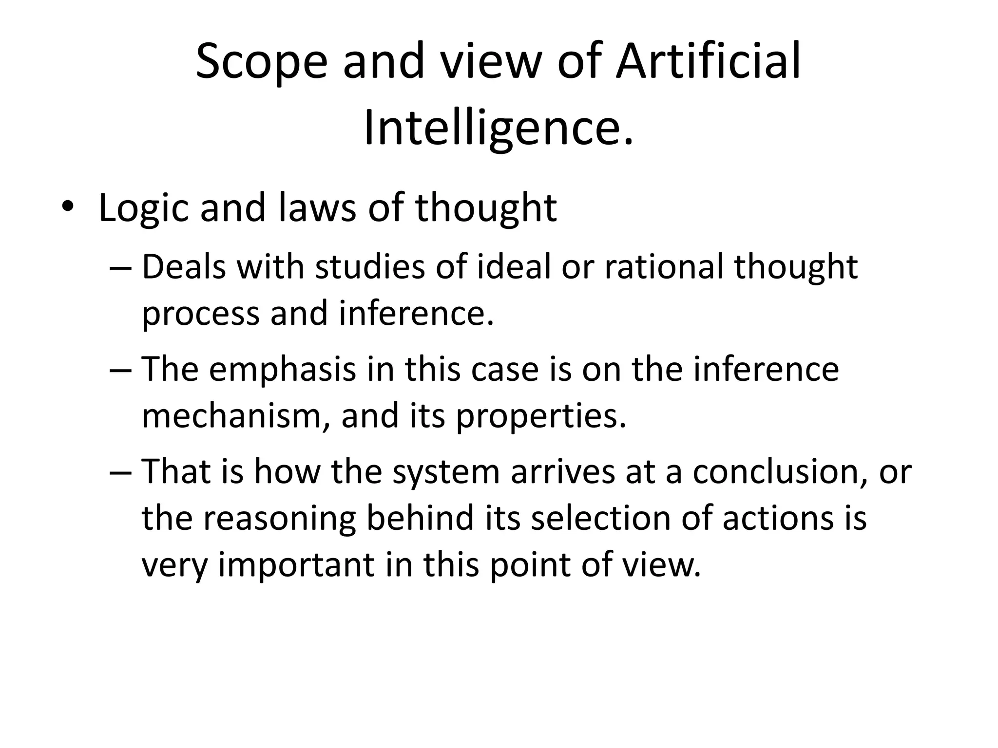 Scope and view of Artificial 
Intelligence. 
• Logic and laws of thought 
– Deals with studies of ideal or rational thought 
process and inference. 
– The emphasis in this case is on the inference 
mechanism, and its properties. 
– That is how the system arrives at a conclusion, or 
the reasoning behind its selection of actions is 
very important in this point of view. 
 