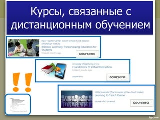 Курсы, связанные с 
дистанционным обучением 
Coursera.com 
Foundations of Virtual Instruction. 
Blended Learning: Personalizing Education for Students. 
Performance Assessment in the Virtual Classroom. 
Teaching goes massive: new skills required. 
Learning to Teach Online. 
Advanced Instructional Strategies in the Virtual Classroom. 
E-learning and Digital Cultures 
Open2Study.com 
Teaching Adult Learners. 
EdX.org 
11.132x Design and Development of Educational Technology (MIT). 
 