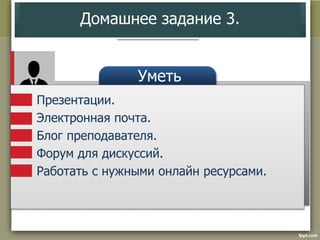 Домашнее задание 3. 
Уметь 
Презентации. 
Электронная почта. 
Блог преподавателя. 
Форум для дискуссий. 
Работать с нужными онлайн ресурсами. 
 