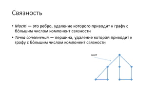 Связность 
• Мост — это ребро, удаление которого приводит к графу с 
бо́льшим числом компонент связности 
• Точка сочленения — вершина, удаление которой приводит к 
графу с бо́льшим числом компонент связности 
мост 
 