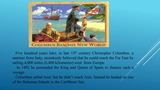 Five hundred years later, in late 15th century Christopher Columbus, a
mariner from Italy, mistakenly believed that he could reach the Far East by
sailing 4,000 miles (6,400 kilometers) west from Europe.
In 1492 he persuaded the King and Queen of Spain to finance such a
voyage.
Columbus sailed west, but he didn’t reach Asia. Instead he landed on one
of the Bahamas Islands in the Caribbean Sea.
 