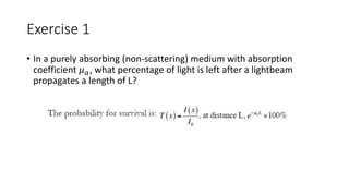 Exercise 1 
• In a purely absorbing (non-scattering) medium with absorption 
coefficient 휇푎, what percentage of light is left after a lightbeam 
propagates a length of L? 
 