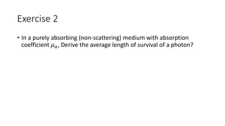 Exercise 2 
• In a purely absorbing (non-scattering) medium with absorption 
coefficient 휇푎, Derive the average length of survival of a photon? 
 