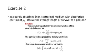 Exercise 2 
• In a purely absorbing (non-scattering) medium with absorption 
coefficient 휇푎, Derive the average length of survival of a photon? 
 